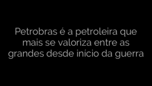 ​Petrobras é a petroleira que mais se valoriza entre as grandes desde início da guerra 